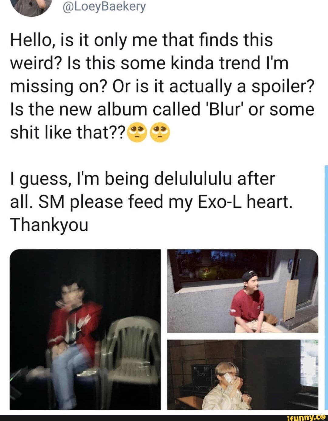 v
Hello, is it only me that finds this
weird? Is this some kinda trend I'm
missing on? Or is it actually a spoiler?
Is the new album called 'BIur' or some
shit like that?? '? º_º
Iguess, I'm being delulululu after
all. SM please feed my Exo-L heart.
Thankyou