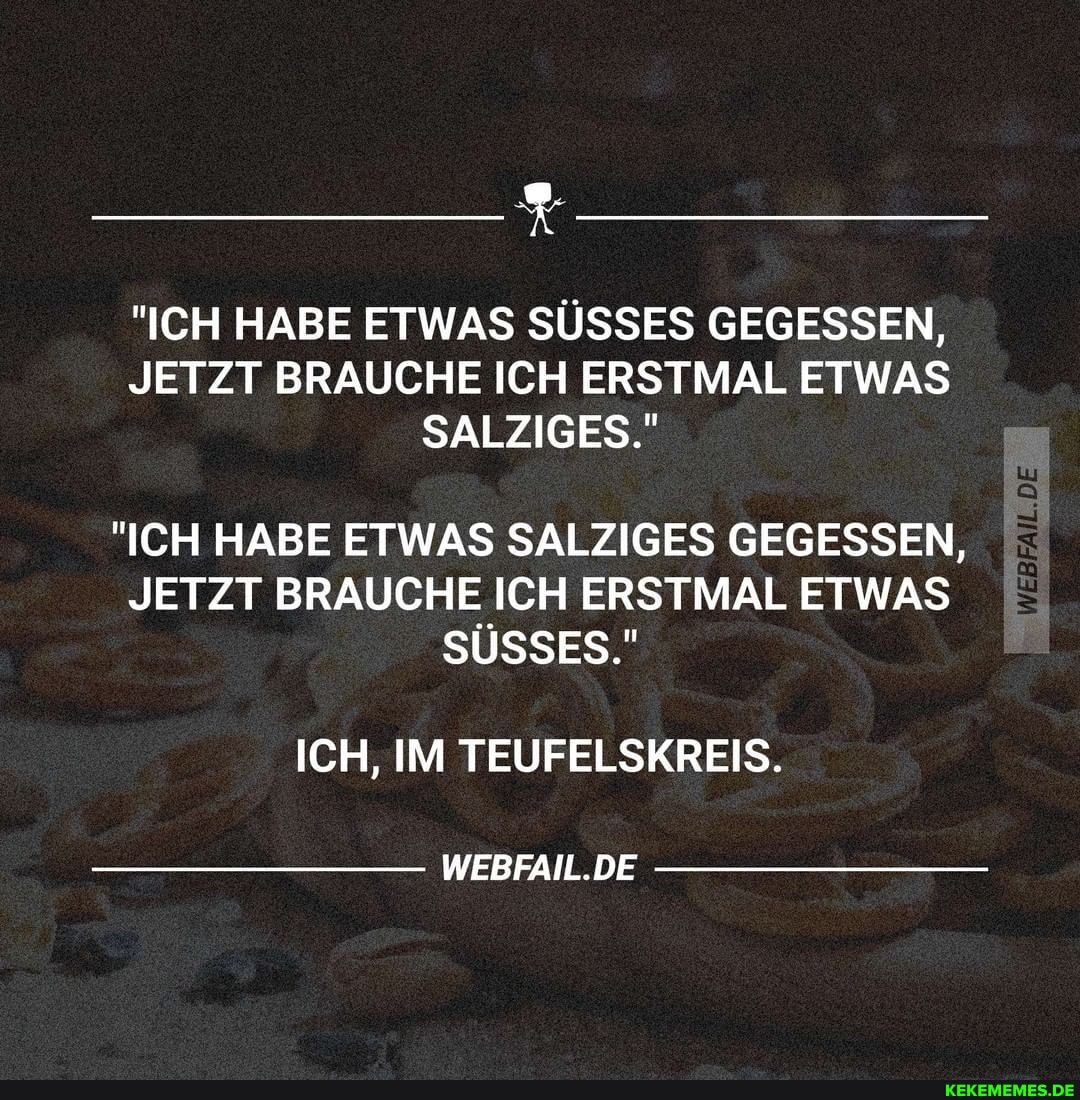 "ICH HABE ETWAS SÜSSES GEGESSEN,
JETZT BRAUCHE ICH ERSTMAL ETWAS SALZIGES."
DE
"ICH HABE ETWAS SALZIGES GEGESSEN,
JETZT BRAUCHE ICH ERSTMAL ETWAS SÜSSES."
ICH, IM TEUFELSKREIS.
WEBFAIL.DE