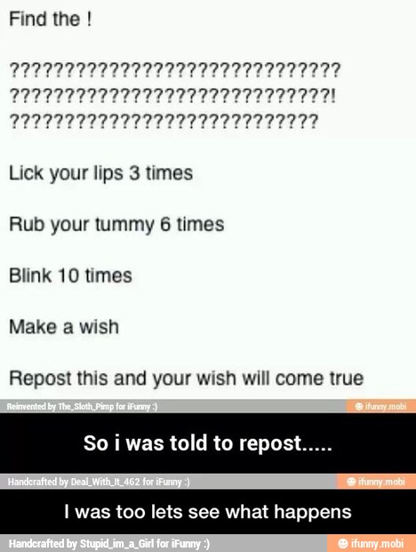Find the PREVINIR
222222222222222222722722277771
Lick your lips 3 times
Rub your tummy 6 times
Blink 10 times
Make a wish
Repost this and your wish will come true
So
i
was told to repost.
I was too lets see what happens - I was too lets see what happens