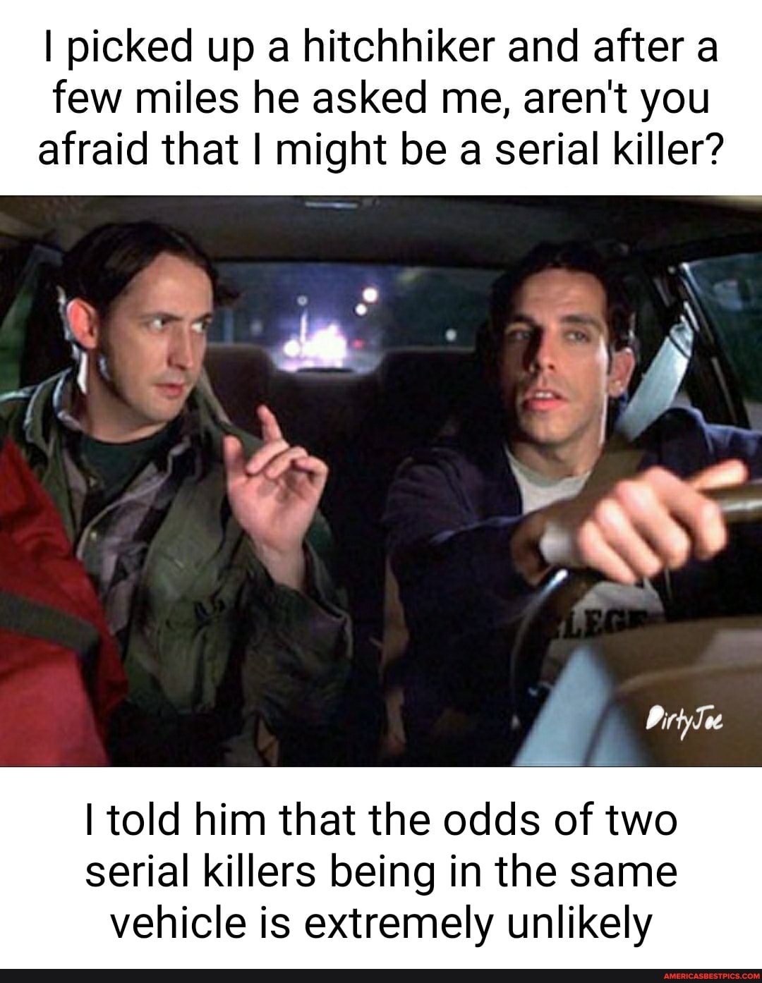 I picked up a hitchhiker and after a few miles he asked me, aren't you afraid that I might be a serial killer?
I told him that the odds of two serial killers being in the same
vehicle is extremely unlikely