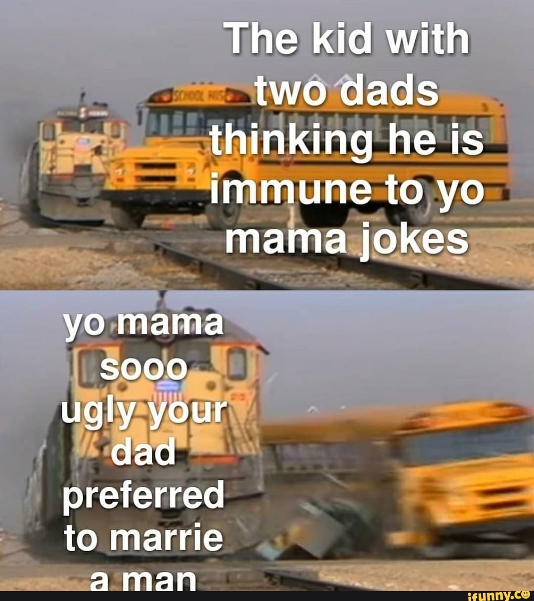 The kid with two dads thinking he is immune to yo mama jokes
yo mama
Sooo ugly your dad preferred to marrie a man