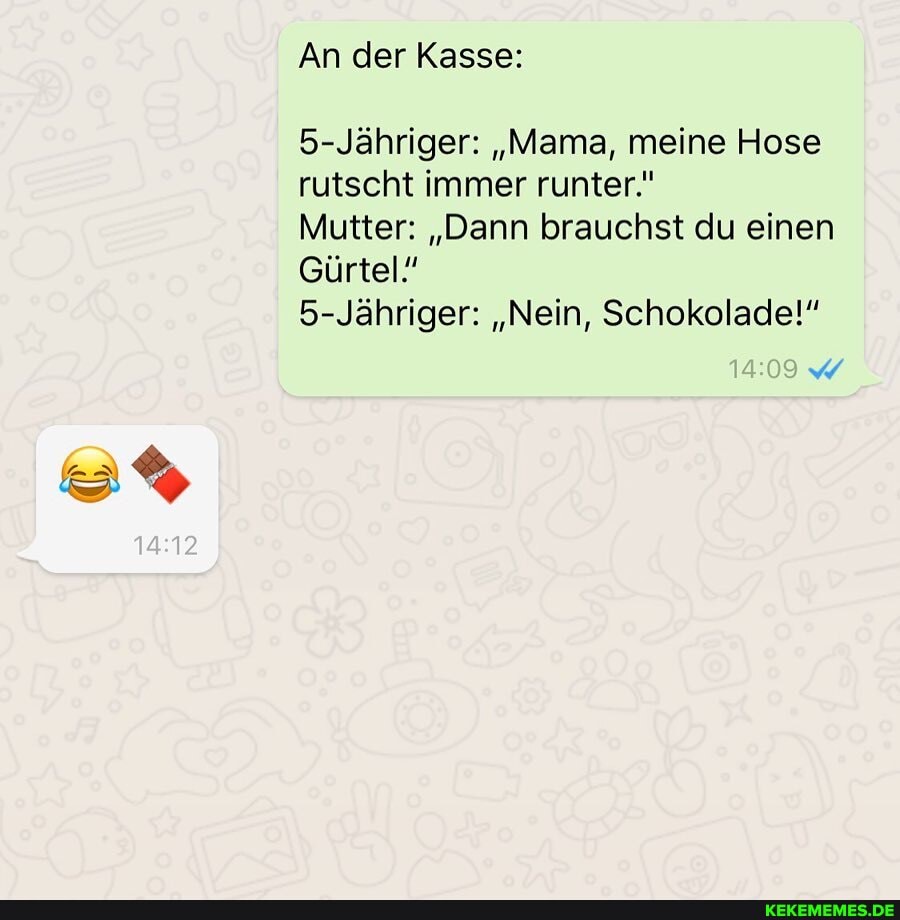 An der Kasse:
5-Jähriger: "Mama, meine Hose
rutscht immer runter."
Mutter: "Dann brauchst du einen
Gürtel"
5-Jähriger: "Nein, Schokolade!"
09