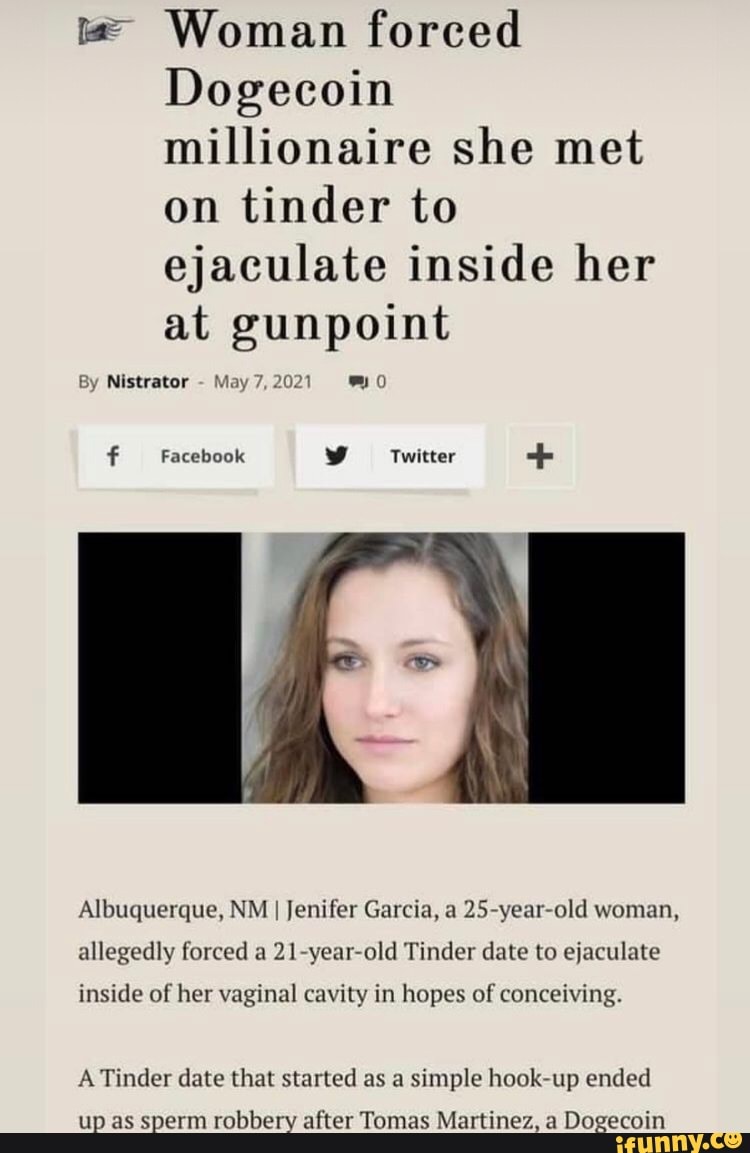 er Woman forced
Dogecoin millionaire she met on tinder to ejaculate inside her at gunpoint
By Nistrator - May 7, 2021
Facebook Twitter +
Albuquerque, NM I Jenifer Garcia, a old woman, allegedly forced a year old Tinder date to ejaculate
inside of her vaginal cavity in hopes of conceiving.
A Tinder date that started as a simple hook up ended
up as sperm robbery after Tomas Martinez, a Dogecoin
