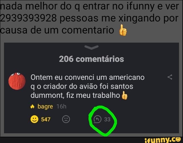 ada melhor do q entrar no ifunny e ver
2939393928 pessoas me xingando por ausa de um comentario
206 comentários
Ontem eu convenci um americano qo criador do avião foi santos dummont, fiz meu trabalho &
bagre
33