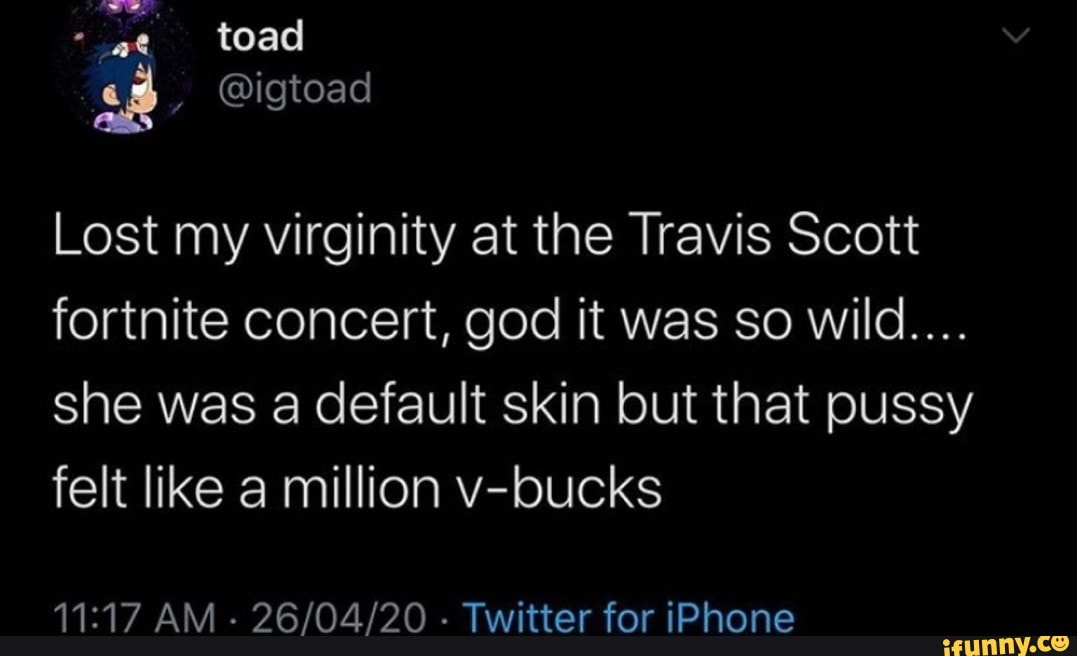 toad
ss @igtoad
Lost my virginity at the Travis Scott fortnite concert, god it was so wild...
she was a default skin but that pussy felt like a million v-bucks
AM - - Twitter for iPhone