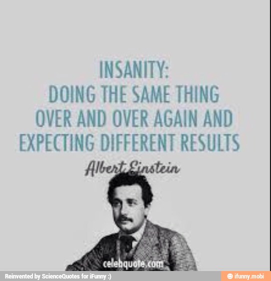 INSANITY:
DOING THE SAME THING
OVER AND OVER AGAIN AND
EXPECTING DIFFERENT RESULTS