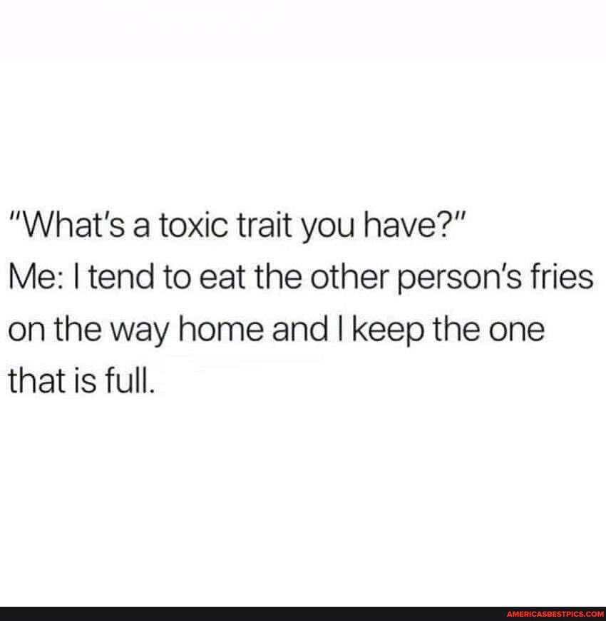 "What's a toxic trait you have?"
Me: I tend to eat the other person's fries on the way home and I keep the one that is full.