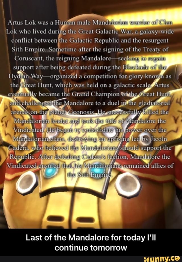 Artus Lok was Huy male Man ok who lived durifg the Great Galactic War, -wide conflict between, Galactic Republic and the resurgent
Sith Empire. So petime after the signing of the Treaty of
Coruscant, the reigning Mandalore seg
support alter being defeated during the
Hydl organized a competition for glory the at Hunt, was held on galactic seal became Gratid Champion duel che
Manglatdre the ecmained allies of
Last of the Mandalore for today I'll continue tomorrow - Last of the Mandalore for today I’ll continue tomorrow