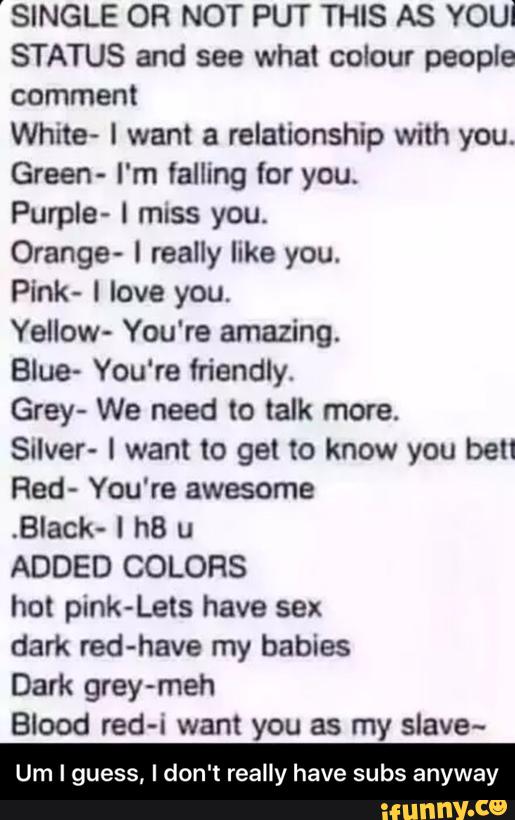 'SINGLE OR NOT PUT THIS AS YOUI
STATUS and see what colour people
comment
White- I want a relationship with you.
Green- I'm falling (or you.
Purple- I miss you.
Orange- 0 really like you.
Pínk- ! love you.
Yellow- You're amazing.
Blue- You're friendly.
Grey- We need to talk more.
Salver- l want to get to know you bell
Red- You're awesome
.Black- I hB u
ADDED COLORS
hot pink-Lets have sex
dark red-have my babies
Dark grey-meh
Blood red-i want you as my slave~
Um I guess, I don't really have subs anyway - Um I guess, I don't really have subs anyway