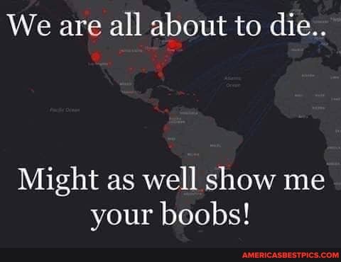We are all about to die..
Might as well show me your boobs!
