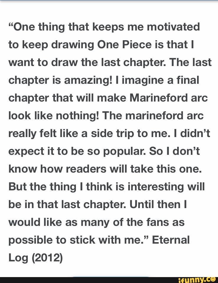 "One thing that keeps me motivated to keep drawing One Piece is that want to draw the last chapter. The last chapter is amazing! imagine a final chapter that will make Marineford arc look like nothing! The marineford arc really felt like a side trip to me. didn't expect it to be so popular. So don't know how readers will take this one.
But the thing think is interesting will be in that last chapter. Until then would like as many of the fans as possible to stick with me." Eternal
Log (2012)