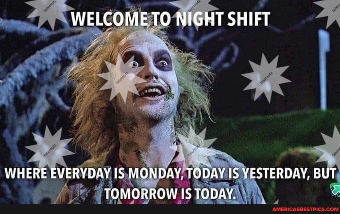 WELCOME TO NIGHT SHIFT
WHERE EVERYDAY IS MONDAY TODAY IS VESTERDAY, BUT TOMORRGW '5 TODAY