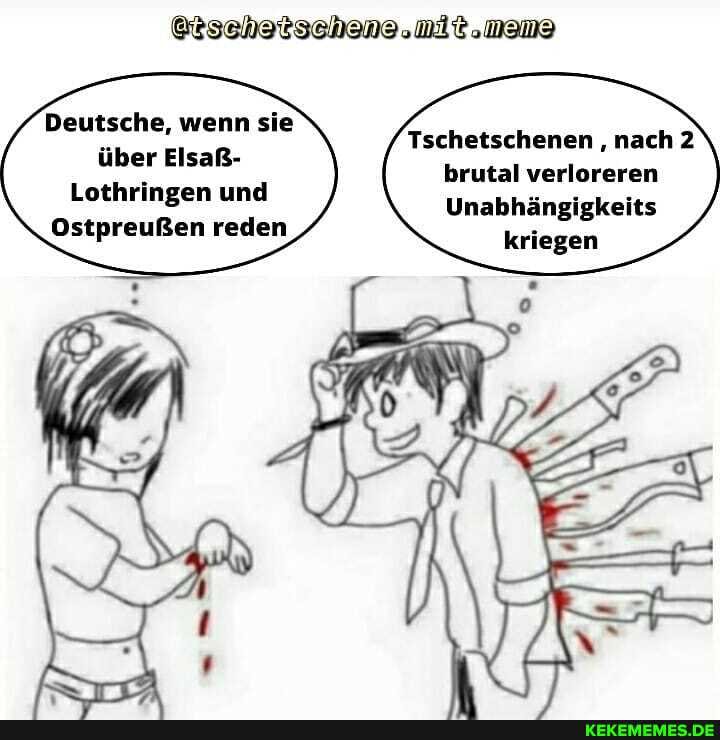 Deutsche, wenn sie über Elsaß-
Lothringen und
Ostpreußen reden
mit.
Tschetschenen nach 2 brutal verloreren
Unabhängigkeits
kriegen
