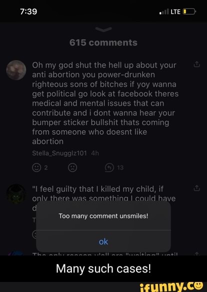 LTE
615 comments
Oh my god shut the hell up about your anti abortion you power-drunken righteous sons of bitches if yoy wanna get political go look at facebook theres medical and mental issues that can contribute and i dont wanna hear your bumper sticker bullshit thats coming from someone who doesnt like abortion
Stella _Snugglz101
feel guilty that I killed my child, if only there was somethina I could have
'Too many comment unsmiles!
ok
Many such cases!