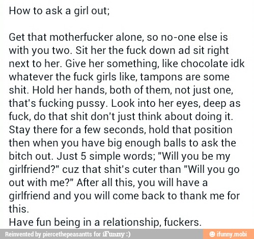 How to ask a girl out;
Get that motherfucker alone, so no-one else is
with you two. Sit her the fuck down ad sit right
next to her. Give her something, like chocolate idk
whatever the fuck girls like, tampons are some
shit. Hold her hands, both of them, not just one,
that's fucking pussy. Look into her eyes, deep as
fuck, do that shit don't just think about doing it.
Stay there for a few seconds, hold that position
then when you have big enough balls to ask the
bitch out. Just 5 simple words; "Will you be my
girlfriend?" cuz that shit's cuter than "Will you go
out with me?" After all this, you will have a
girlfriend and you will come back to thank me for
this.
Have fun being in a relationship, fuckers.