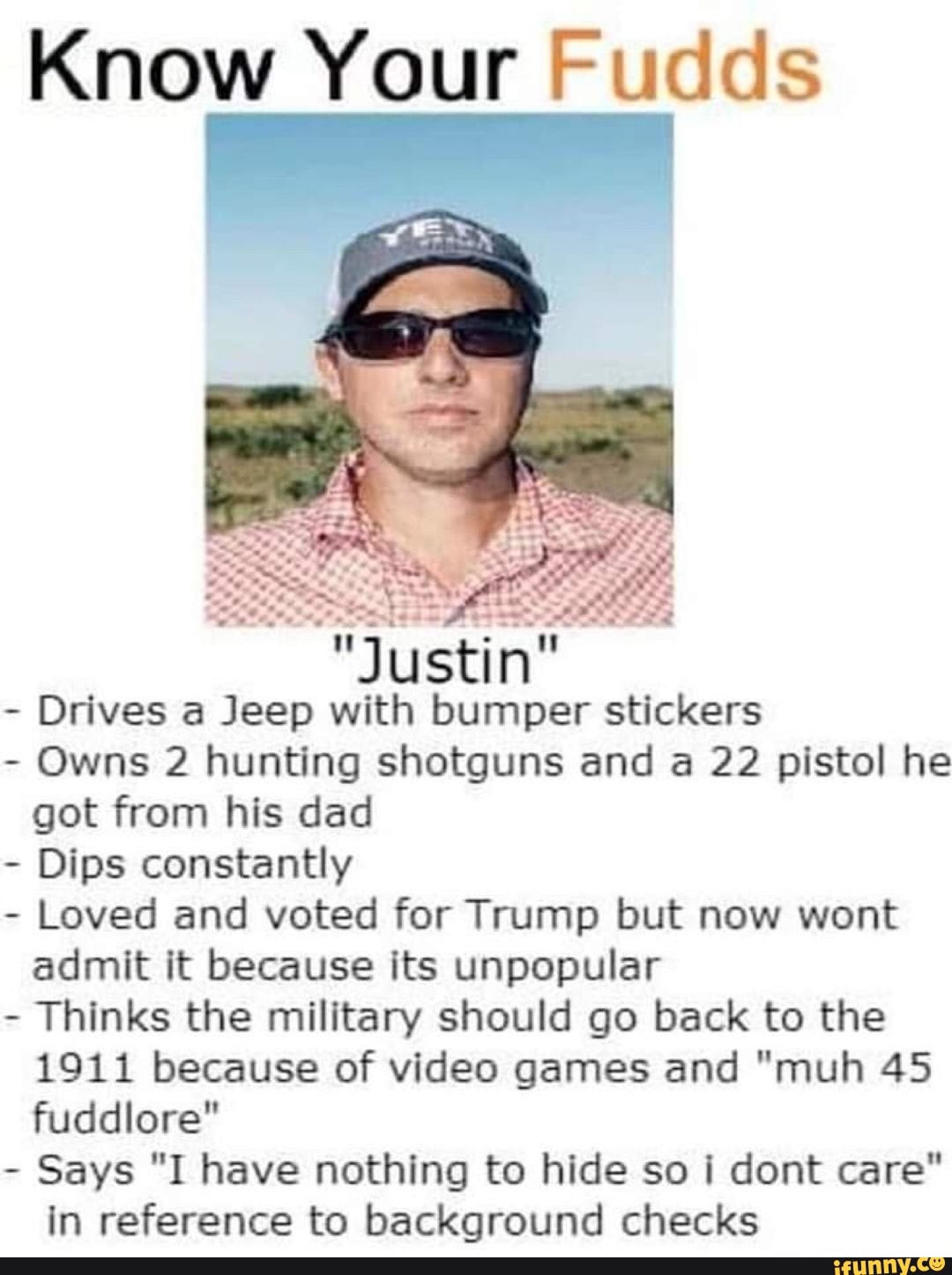 Know Your Fudds
"Justin"
- Drives a Jeep with bumper stickers
- Owns 2 hunting shotguns and a 22 pistol he got from his dad
- Dips constantly
- Loved and voted for Trump but now wont admit it because its unpopular
- Thinks the military should go back to the
1911 because of video games and "muh 45 fuddlore"
- Says "I have nothing to hide so dont care" in reference to background checks