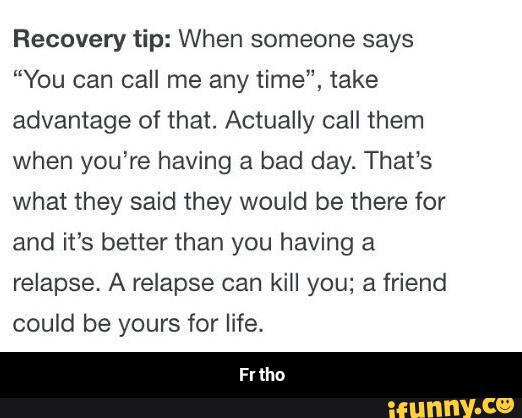 Recovery tip: When someone says
“You can call me any time", take
advantage of that. Actually call them
when you’re having a bad day. That‘s
what they said they would be there for
and it’s better than you having a
relapse. A relapse can kill you; a friend
could be yours for life. - Fr tho