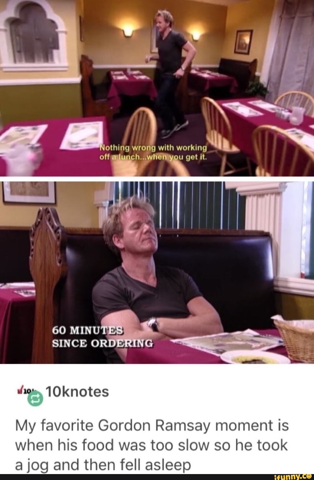 ing wrong with working ing off lunch.. when you get it.
60 MINU
SINCE
My favorite Gordon Ramsay moment is when his food was too slow so he took jog and then fell asleep