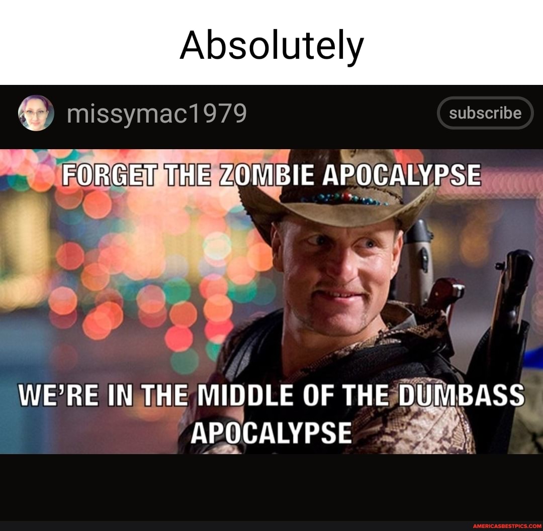 Absolutely
missymac1979 subscribe
FORGET THE ZOMBIE APOCALYPSE
WE'RE IN THE MIDDLE OF THE DUMBASS APOCALYPSE