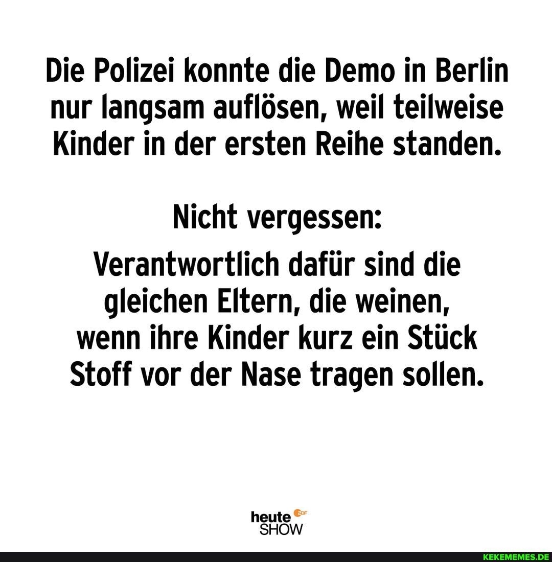 Die Polizei konnte die Demo in Berlin nur langsam auflösen, weil teilweise
Kinder in der ersten Reihe standen.
Nicht vergessen:
Verantwortlich dafür sind die gleichen Eltern, die weinen, wenn ihre Kinder kurz ein Stück
Stoff vor der Nase tragen sollen.
heute
SHOW