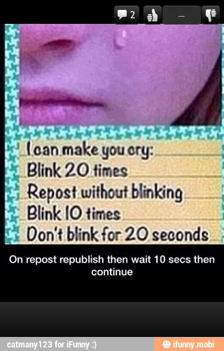 (oan make you ory:
Blink 20 times
Repost without blinking
Blink 10 times
Don't blink for 20 seconds
On repost republish then wait 10 secs then
TS