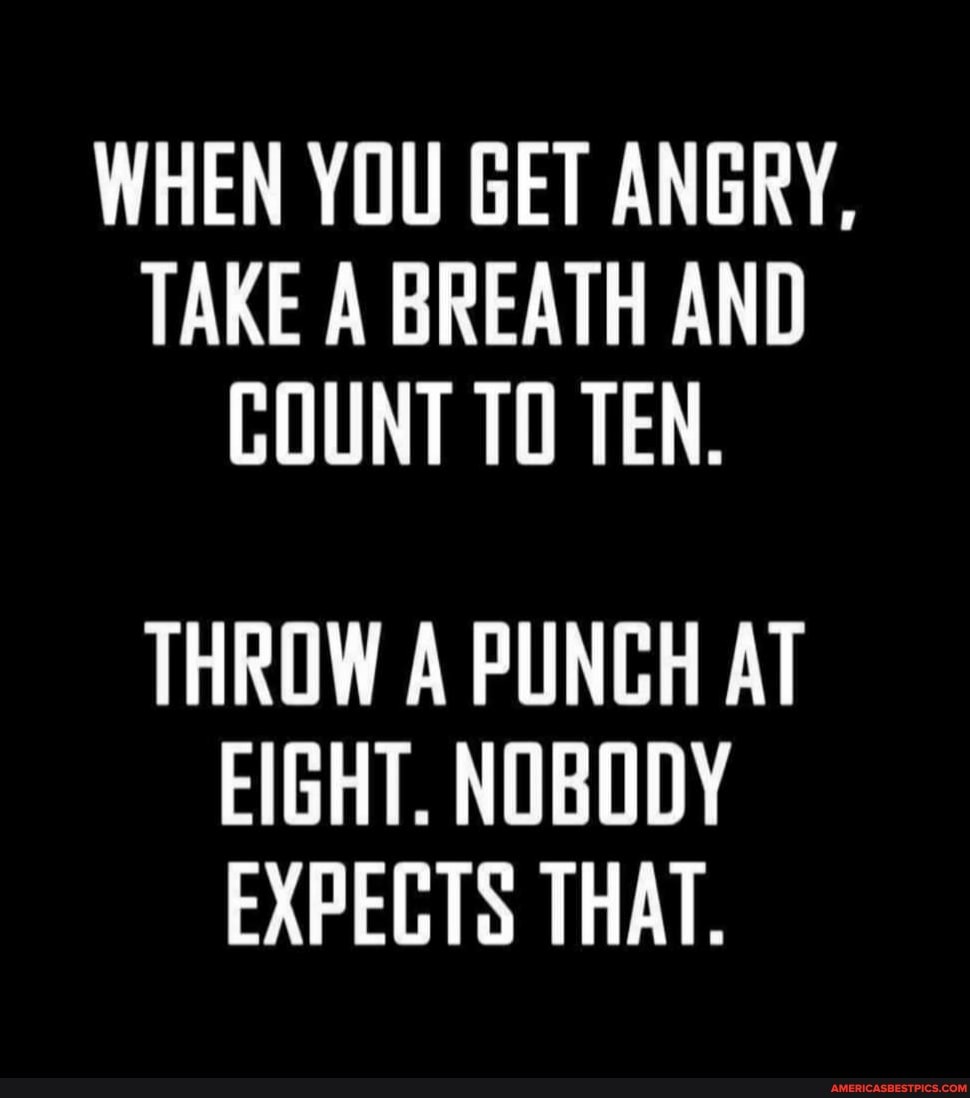 WHEN YOU GET ANGRY,
TAKE A BREATH AND COUNT TO TEN.
THROW A PUNCH AT EIGHT. NOBODY EXPEGTS THAT.