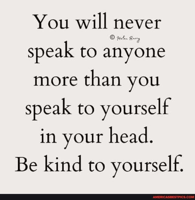 You will never speak to anyone more than you speak to yourself in your head.
Be kind to yourself.
