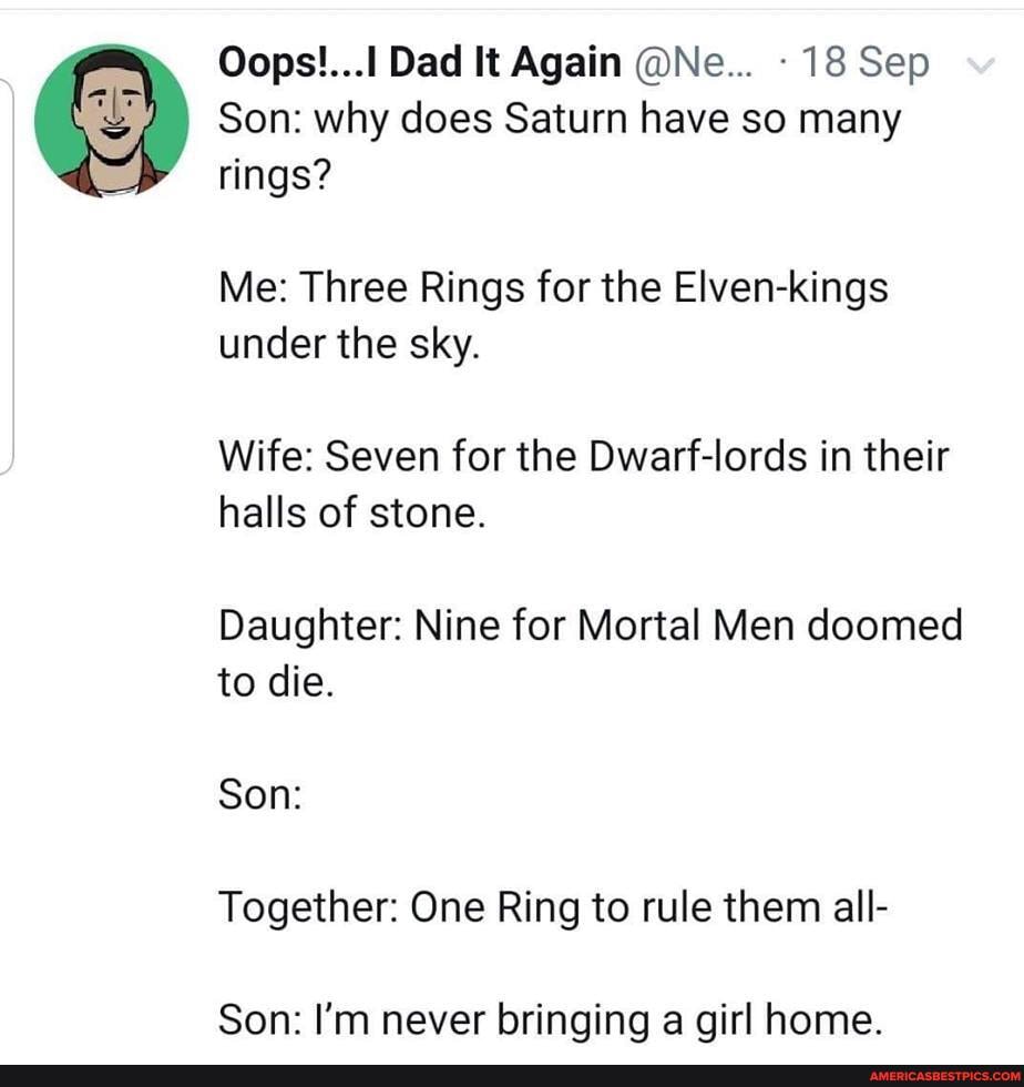 Dad It Again @Ne... 18 Sep
Son: why does Saturn have so many rings?
Me: Three Rings for the Elven-kings under the sky.
Wife: Seven for the Dwarf-lords in their halls of stone.
Daughter: Nine for Mortal Men doomed to die.
Son:
Together: One Ring to rule them all-
Son: I'm never bringing a girl home.