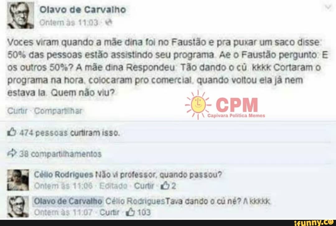 II Olavo de Carvalho
Voces viram quando a mãe dina foi no Faustão e pra puxar um saco disse
50% das pessoas estão assistindo seu programa Ae o Faustão pergunto: E
OS outros 50%? A mãe dina Respondeu Tão dando o cú kkkk Cortaram o
programa na hora. colocaram pro comercial, quando voltou ela já nem
estava la Quem não viu? ly Compartiinar 7
Capivara Politica Memes
© 474 pessoas curtiram isso.
© 38 compartithamentos
iad Célio Rodrigues Não Wi professor, quando passou?
Ontem és 15:06
Editado
Curtir "£2
E
Ontem às 11:07
Curtir a5 103