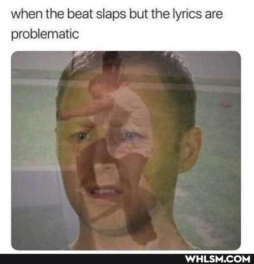 when the beat slaps but the lyrics are problematic