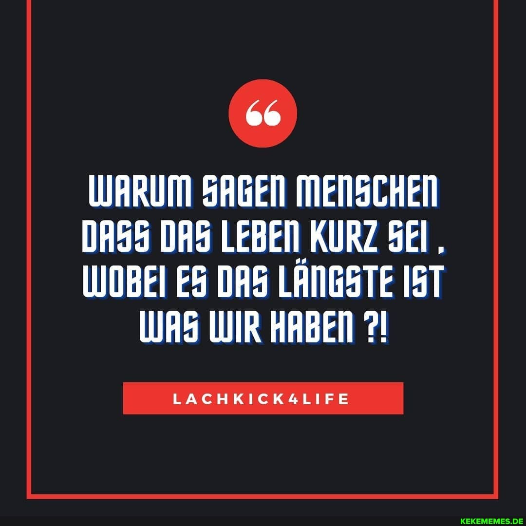 WARUM SAGEN MENSCHEN
DASS DAS LEBEN KURZ SEI,
WOBEI DAS LANGSTE IST WAS WIR HABEN
LACHKICKALIFE