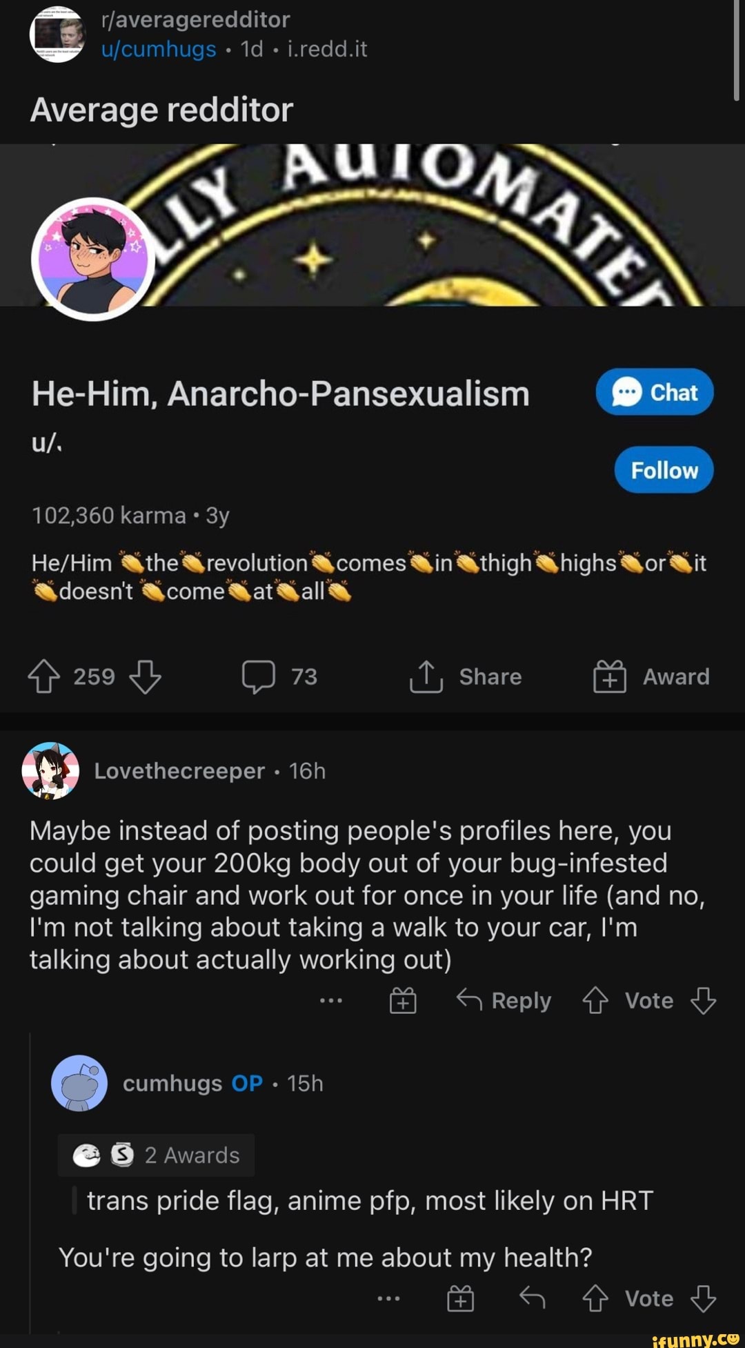 i.redd.it
Average redditor
He-Him, Anarcho-Pansexualism chat
Follow
102,360 karma
&the &revolution comes @in &thigh @highs Gor Wit
@doesn't come Mat Kall
259 C) 73 Share Award
Maybe instead of posting people's profiles here, you could get your 200kg body out of your bug-infested gaming chair and work out for once in your life (and no,
I'm not talking about taking a walk to your car, I'm talking about actually working out)
Reply 4} Vote
cumhugs OP
@ 8 2 Awards trans pride flag, anime pfp, most likely on HRT
You're going to larp at me about my health?
Vote <b