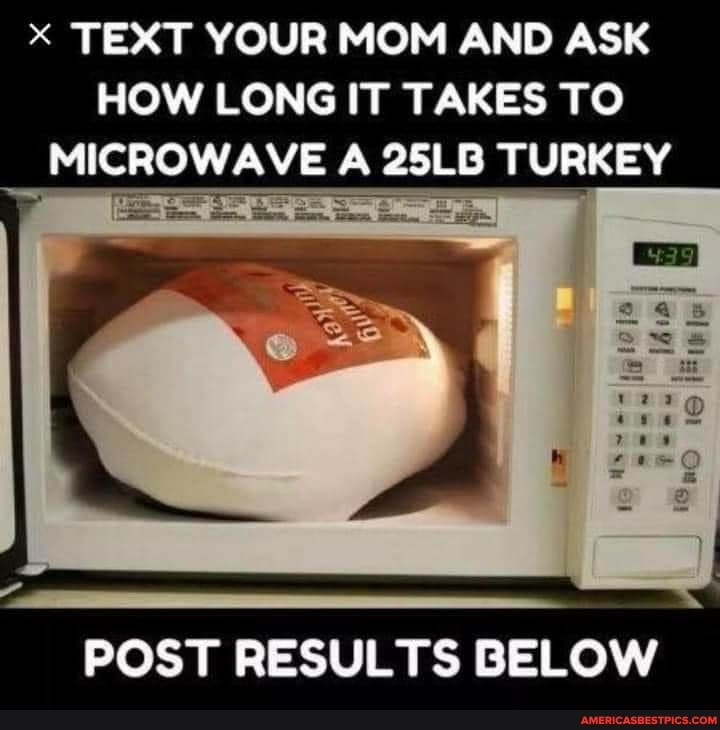 TEXT YOUR MOM AND ASK HOW LONG IT TAKES TO MICROWAVE A 25LB TURKEY
POST RESULTS BELOW