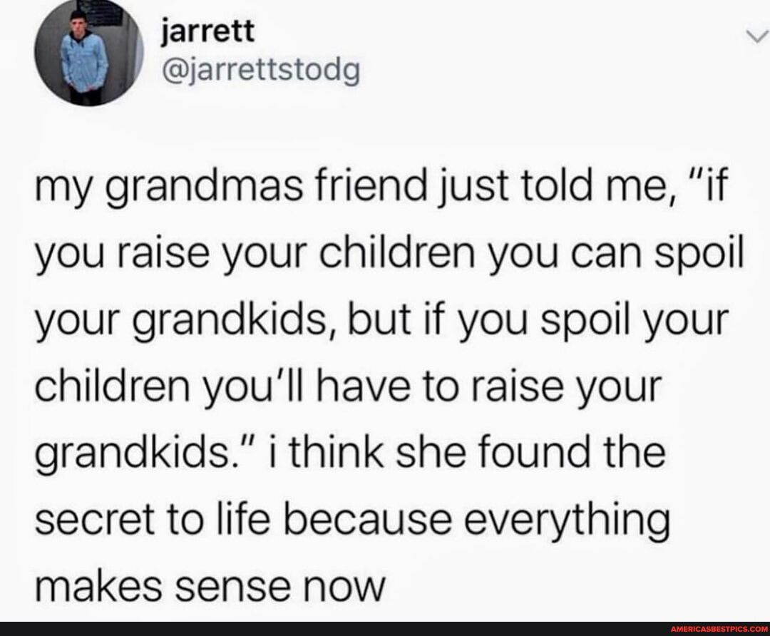 jarrett
my grandmas friend just told me, "if you raise your children you can spoil your grandkids, but if you spoil your children you'll have to raise your grandkids." think she found the secret to life because everything makes sense now