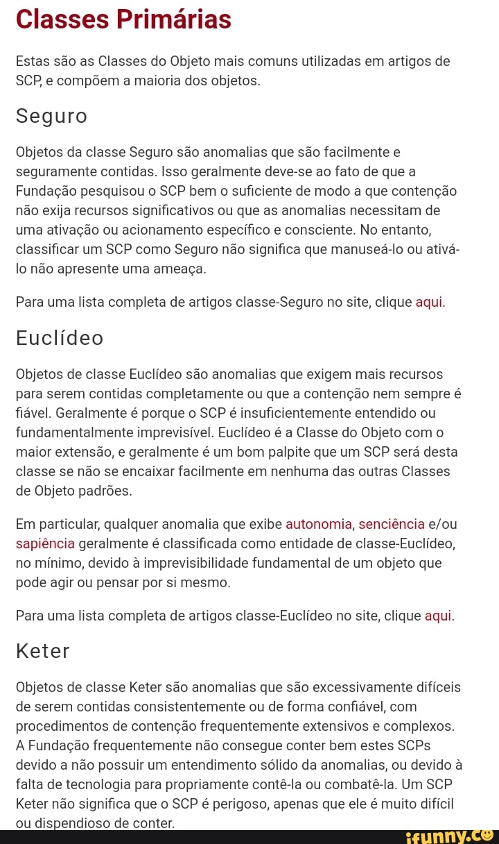 Classes Primárias
Estas são as Classes do Objeto mais comuns utilizadas em artigos de
SCP e compõem a maioria dos objetos.
Seguro
Objetos da classe Seguro são anomalias que são facilmente e seguramente contidas. Isso geralmente deve-se ao fato de que a
Fundação pesquisou o SCP bem o suficiente de modo a que contenção não exija recursos significativos ou que as anomalias necessitam de uma ativação ou acionamento específico e consciente. No entanto, classificar um SCP como Seguro não significa que manuseá-lo ou ativá- lo não apresente uma ameaça.
Para uma lista completa de artigos classe-Seguro no site, clique aqui.
Euclídeo
Objetos de classe Euclídeo são anomalias que exigem mais recursos para serem contidas completamente ou que a contenção nem sempre é fiável. Geralmente é porque o SCP é insuficientemente entendido ou fundamentalmente imprevisível. Euclídeo é a Classe do Objeto com o maior extensão, e geralmente é um bom palpite que um SCP será desta classe se não se encaixar facilmente em nenhuma das outras Classes de Objeto padrões.
Em particular, qualquer anomalia que exibe autonomia, senciência sapiência geralmente é classificada como entidade de classe-Euclídeo, no mínimo, devido à imprevisibilidade fundamental de um objeto que pode agir ou pensar por si mesmo.
Para uma lista completa de artigos classe-Euclídeo no site, clique aqui.
Keter
Objetos de classe Keter são anomalias que são excessivamente difíceis de serem contidas consistentemente ou de forma confiável, com procedimentos de contenção frequentemente extensivos e complexos.
A Fundação frequentemente não consegue conter bem estes SCPs devido a não possuir um entendimento sólido da anomalias, ou devido à falta de tecnologia para propriamente contê-la ou combatê-la. Um SCP Keter não significa que o SCP é perigoso, apenas que ele é muito difícil ou dispendioso de conter.