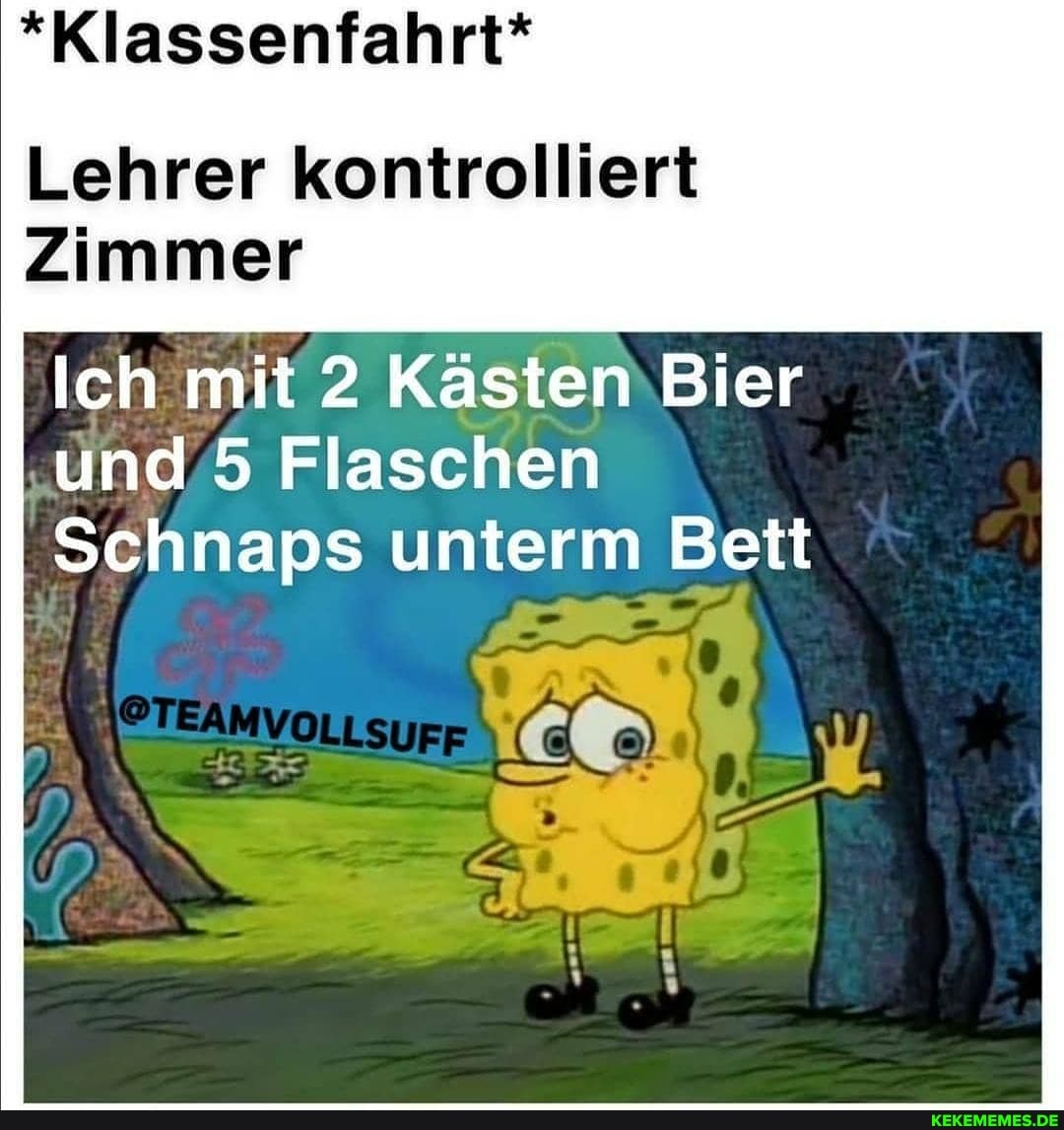 *Klassenfahrt*
Lehrer kontrolliert
Zimmer
Ich. mit 2 Kästen Bier und 5 Flaschen
I Schnaps unterm Bett