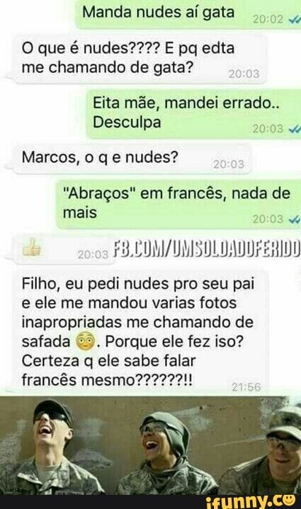 Manda nudes aígata
me chamando de gata?
Eita mãe, mandei errado..
Desculpa
5
Marcos, o q e nudes?
"Abraços" em francês, nada de
Filho, eu pedi nudes pro seu pai
e ele me mandou varias fotos
inapropriadas me chamando de
safada Porque ele fez iso?
Certeza q ele sabe falar