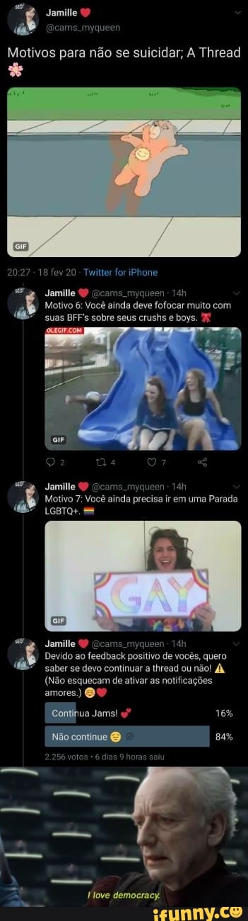 Motivos para não se suicidar; A Thread
18 fev 20 - Twitter for iPhone
Jamille (P (acams. myqueen -
Motivo 6: Você ainda deve fofocar muito com suas BFF's sobre seus crushs e boys.
Jamille cams myqueen
Jamille QP Gicams. myqueen
Devido ao feedback positivo de vocês, quero saber se devo continuar a thread ou não!
(Não esquecam de ativar as notificações
amores)
Continua Jams" 16%
Não continue
256 votos 6 dias 9 horas saiu
democracy.