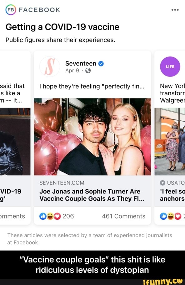 FB) FACEBOOK
Getting a COVID-19 vaccine
Public figures share their experiences.
Seventeen @
Apr said that I hope they're feeling "perfectly fin... New Yor! slike a it...
VID-19 Joe Jonas and Sophie Turner Are feel so g' Vaccine Couple Goals As They FI... anchors ymments 206 461 Comments
at
New Yor! transforr
Walgreer
USATO
feel sc anchors
Os
These articles wera selected by team of
"Vaccine couple goals" this shit is like
ridiculous levels of dystopian - “Vaccine couple goals” this shit is like ridiculous levels of dystopian