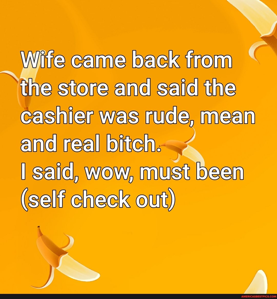 Wife came back from the store and said the cashier was rude, mean and real bitch.
I said, wow, must been
(self check out)