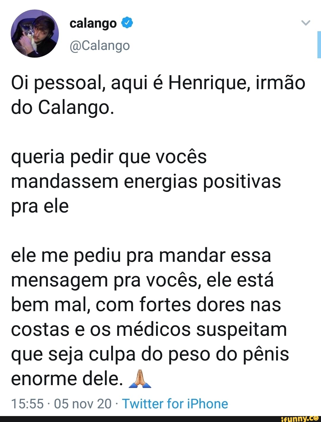 Oi pessoal, aqui é Henrique, irmão do Calango.
queria pedir que vocês mandassem energias positivas pra ele
ele me pediu pra mandar essa mensagem pra vocês, ele está bem mal, com fortes dores nas costas e os médicos suspeitam que seja culpa do peso do pênis enorme dele. À.
05 nov 20 - Twitter for iPhone