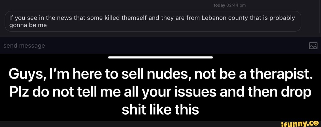 Guys, I'm here to sell nudes, not be a therapist.
Plz do not tell me all your issues and then drop
shit like this - Guys, I’m here to sell nudes, not be a therapist. Plz do not tell me all your issues and then drop shit like this