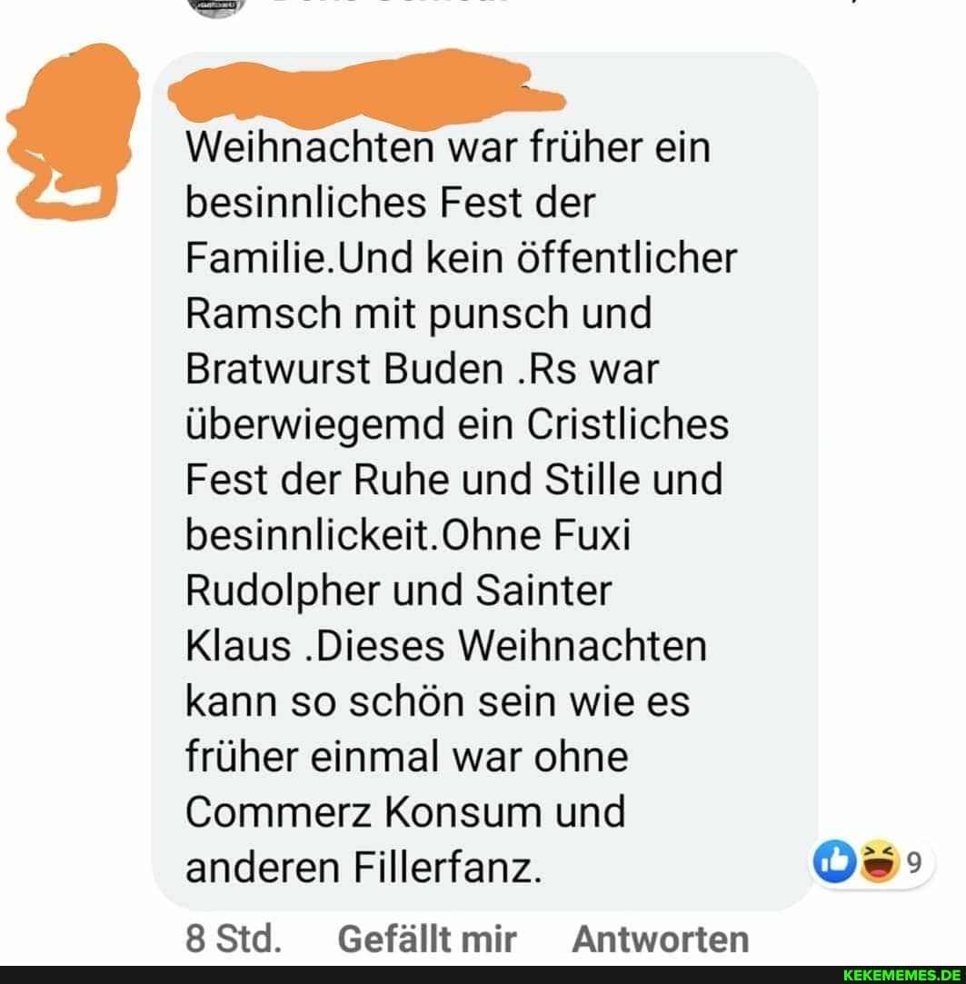 Weihnachten war früher ein besinnliches Fest der
Familie.Und kein öffentlicher
Ramsch mit punsch und
Bratwurst Buden .Rs war überwiegemd ein Cristliches
Fest der Ruhe und Stille und besinnlickeit.Ohne Fuxi
Rudolpher und Sainter
Klaus .Dieses Weihnachten kann so schön sein wie es früher einmal war ohne
Commerz Konsum und anderen Fillerfanz.
CSrl Gefällt mir Antwartan