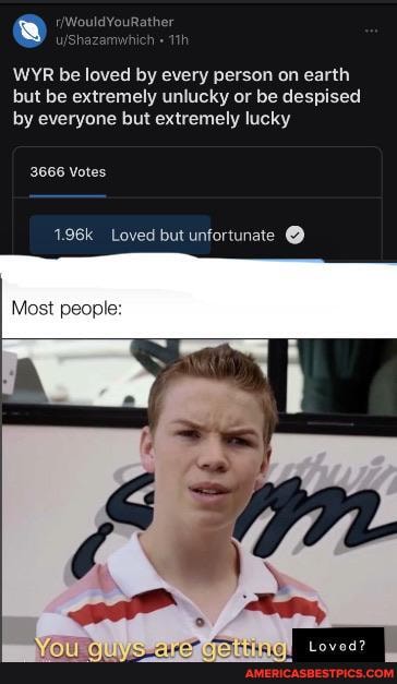 WYR be loved by every person on earth but be extremely unlucky or be despised by everyone but extremely lucky
3666 Votes
1.96k Loved but unfortunate @