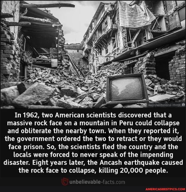 In 1962, two American scientists discovered that a massive rock face on a mountain in Peru could collapse and obliterate the nearby town. When they reported it,
the government ordered the two to retract or they would face prison. So, the scientists fled the country and the
locals were forced to never speak of the impending disaster. Eight years later, the Ancash earthquake caused the rock face to collapse, killing 20,000 people.