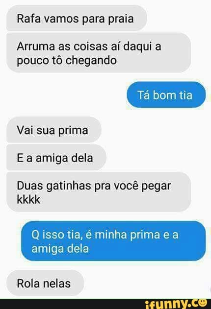 Rafa vamos para praia
Arruma as coisas aí daqui a
pouco tô chegando
Vai sua prima
Ea amiga dela
Duas gatinhas pra você pegar
Q isso tia, é minha prima e a
amiga dela
Rola nelas
