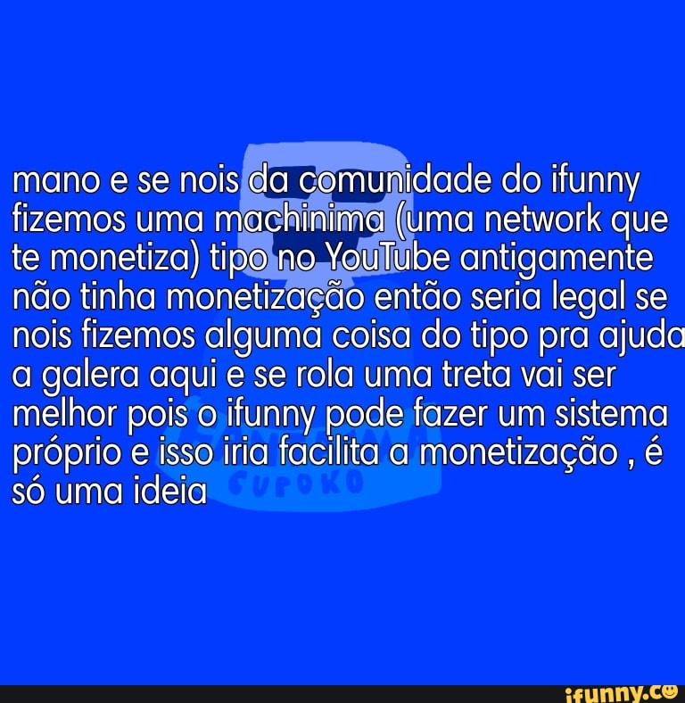 mano e se nois da comunidade do ifunny fizemos uma machinima (uma network que te monetiza) tipo no YouTube antigamente não tinha monetização então seria legal se nois fizemos alguma coisa do tipo pra ajuda a galera aqui e se rola uma treta vai ser melhor pois o ifunny pode fazer um sistema próprio e isso iria facilita a monetização , é só uma ideia