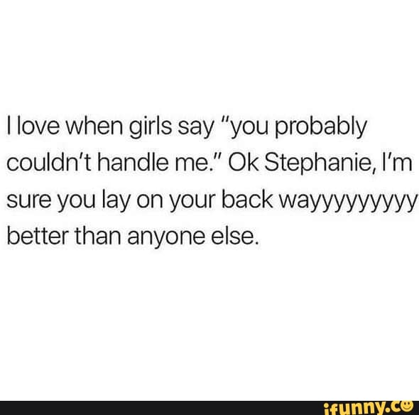 I Love When Girls Say ”you Probably Couldnt Handle Me Ok Stephanie Im Sure You Lay On Your 1662