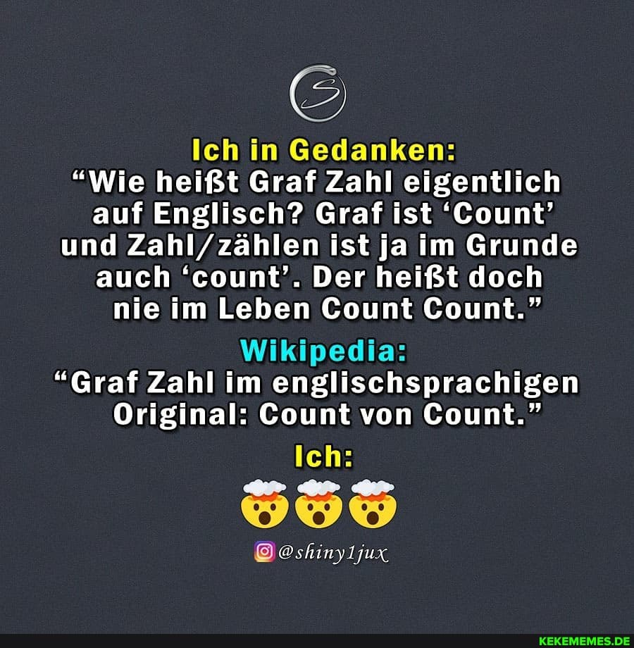 Ich in Gedanken:
"Wie heißt Graf Zahl eigentlich auf Englisch? Graf ist 'Count' und Zahl/ zählen ist ja im Grunde auch 'count'. Der heißt doch
nie im Leben Count Count."
Wikipedia:
"Graf Zahl im englischsprachigen
Original: Count von Count."
Ich: