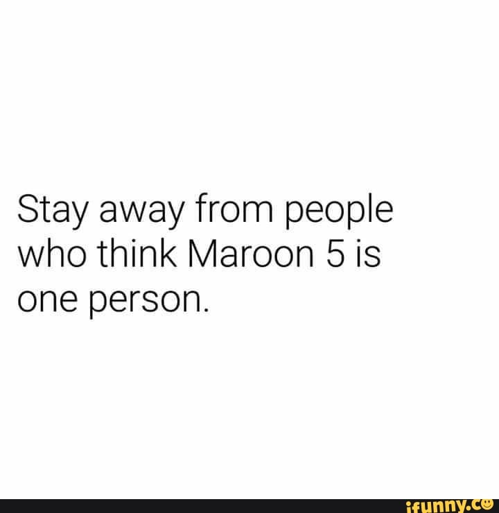 Stay away from people
who think Maroon 5 is
one person.